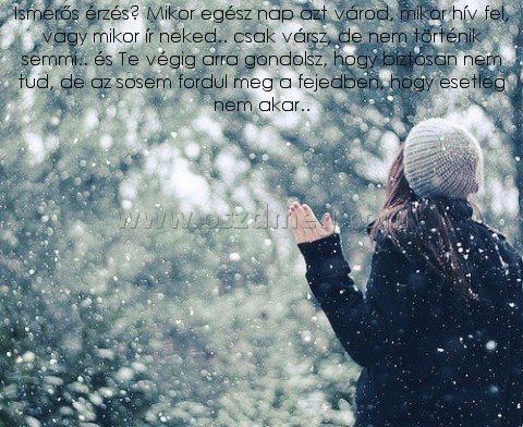 Ismerős érzés? Mikor egész Ismerős érzés? Mikor egész
Ismerős érzés? Mikor egész nap azt várod, mikor hív fel, vagy mikor ír neked.. csak vársz, de nem történik semmi.. és Te végig arra gondolsz, hogy biztosan nem tud, de az sosem fordul meg a fejedben, hogy esetleg nem akar..