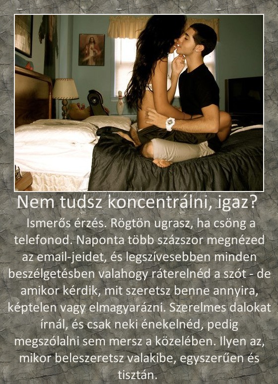 Nem tudsz koncentrálni, igaz? Nem tudsz koncentrálni, igaz?
Ismerős érzés. Rögtön ugrasz, ha csöng a telefonod. Naponta több százszor megnézed az email-jeidet, és legszívesebben minden beszélgetésben valahogy ráterelnéd a szót - de amikor kérdik, mit szeretsz benne annyira, képtelen vagy elmagyarázni. Szerelmes dalokat írnál, és csak neki énekelnéd, pedig megszólalni sem mersz a közelében. Ilyen az, mikor beleszeretsz valakibe, egyszerűen és tisztán.