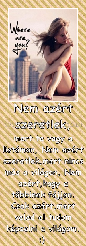 Nem azért szeretlek, Nem azért szeretlek,
mert te vagy a listámon, Nem azért szeretlek,mert nincs más a világon, Nem azért,hogy a többinek fájjon. Csak azért,mert veled el tudom képzelni a világom. :)