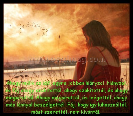 Ahogy múlik az idő
 
Ahogy múlik az idő, egyre jobban hiányzol, hiányzol, és fáj ahogy szakitottál, ahogy szakitottál, és ahogy megsirattál. Ahogy megsirattál, és leégettél, ahogy más lánnyal beszélgettél. Fáj, hogy igy kihasználtál, mást szerettél, nem kívántál. 