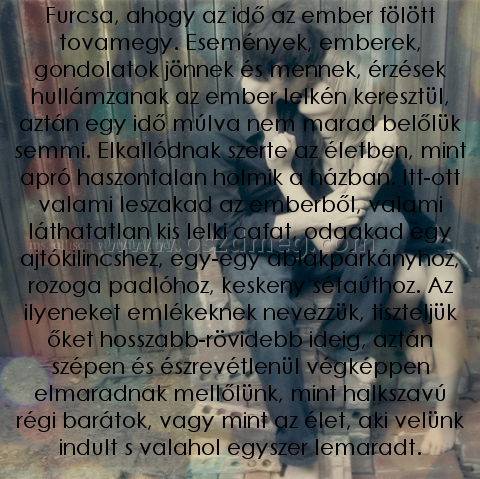 Furcsa Furcsa
Furcsa, ahogy az idő az ember fölött tovamegy. Események, emberek, gondolatok jönnek és mennek, érzések hullámzanak az ember lelkén keresztül, aztán egy idő múlva nem marad belőlük semmi. Elkallódnak szerte az életben, mint apró haszontalan holmik a házban. Itt-ott valami leszakad az emberből, valami láthatatlan kis lelki cafat, odaakad egy ajtókilincshez, egy-egy ablakpárkányhoz, rozoga padlóhoz, keskeny sétaúthoz. Az ilyeneket emlékeknek nevezzük, tiszteljük őket hosszabb-rövidebb ideig, aztán szépen és észrevétlenül végképpen elmaradnak mellőlünk, mint halkszavú régi barátok, vagy mint az élet, aki velünk indult s valahol egyszer lemaradt.