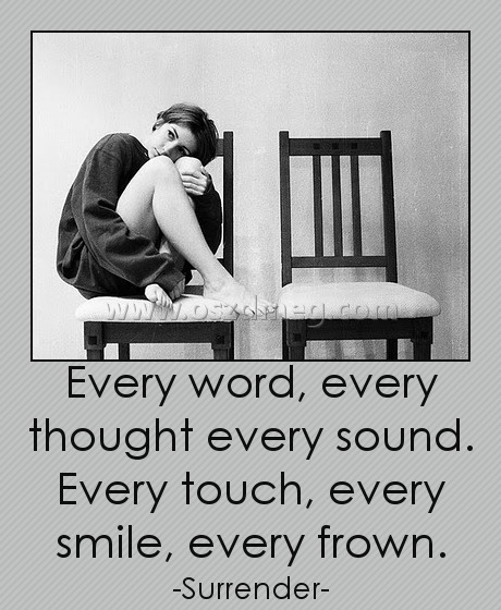 Every word, every thought every sound. Every touch, every smile, every frown. Every word, every thought every sound. Every touch, every smile, every frown.
-Surrender-