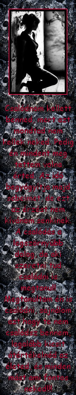 Csalódnom kellett Csalódnom kellett
Csalódnom kellett benned, mert azt mondtad nem kellek neked. Pedig én mindent meg tettem volna érted. Az idő begyógyítja majd sebeimet, de ezt az érzést nem kívánom senkinek. A csalódás a legszörnyűbb dolog, de aki szeretni tud csalódni is megtanul! Megtanultam én is csalódni, sajnálom azt hogy te nem csalódsz bennem, legalább kicsit átértékelnéd az életed, és minden mást ami fontos neked!!!