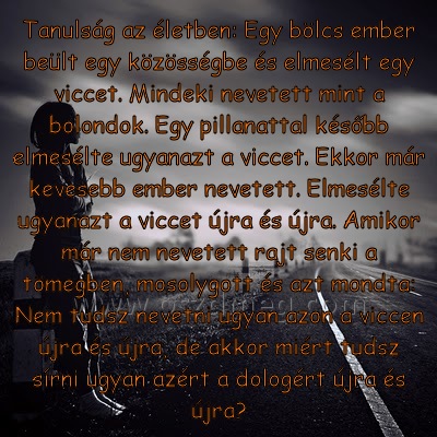 Tanulság az életben: Egy Tanulság az életben: Egy
Tanulság az életben: Egy bölcs ember beült egy közösségbe és elmesélt egy viccet. Mindeki nevetett mint a bolondok. Egy pillanattal később elmesélte ugyanazt a viccet. Ekkor már kevesebb ember nevetett. Elmesélte ugyanazt a viccet újra és újra. Amikor már nem nevetett rajt senki a tömegben, mosolygott és azt mondta: Nem tudsz nevetni ugyan azon a viccen újra és újra, de akkor miért tudsz sírni ugyan azért a dologért újra és újra?