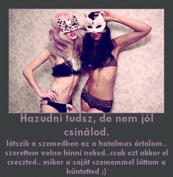 Hazudni tudsz, de nem jól csinálod. Hazudni tudsz, de nem jól csinálod.
látszik a szemedben az a hatalmas ártalom.. szerettem volna hinni neked..csak ezt akkor el cseszted.. mikor a saját szememmel láttam a bűntetted ;)