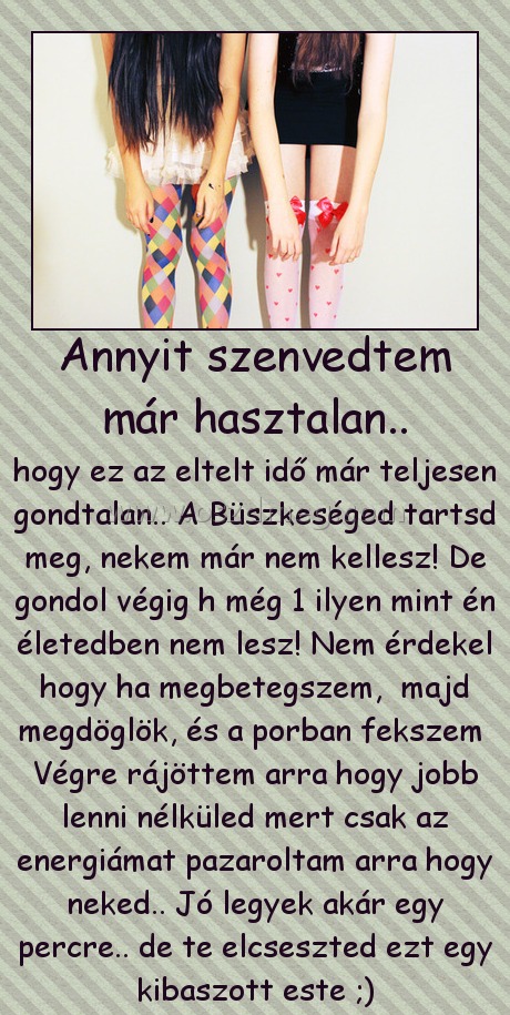 Annyit szenvedtem már hasztalan.. Annyit szenvedtem már hasztalan..
hogy ez az eltelt idő már teljesen gondtalan.. A Büszkeséged tartsd meg, nekem már nem kellesz! De gondol végig h még 1 ilyen mint én életedben nem lesz! Nem érdekel hogy ha megbetegszem, majd megdöglök, és a porban fekszem Végre rájöttem arra hogy jobb lenni nélküled mert csak az energiámat pazaroltam arra hogy neked.. Jó legyek akár egy percre.. de te elcseszted ezt egy kibaszott este ;)