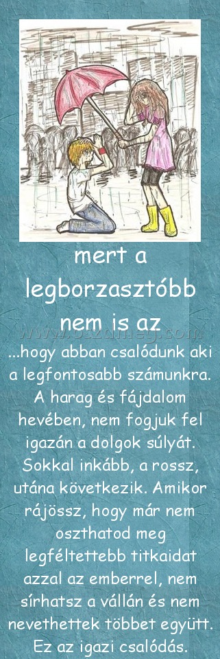 mert a legborzasztóbb nem is az mert a legborzasztóbb nem is az
...hogy abban csalódunk aki a legfontosabb számunkra. A harag és fájdalom hevében, nem fogjuk fel igazán a dolgok súlyát. Sokkal inkább, a rossz, utána következik. Amikor rájössz, hogy már nem oszthatod meg legféltettebb titkaidat azzal az emberrel, nem sírhatsz a vállán és nem nevethettek többet együtt. Ez az igazi csalódás.