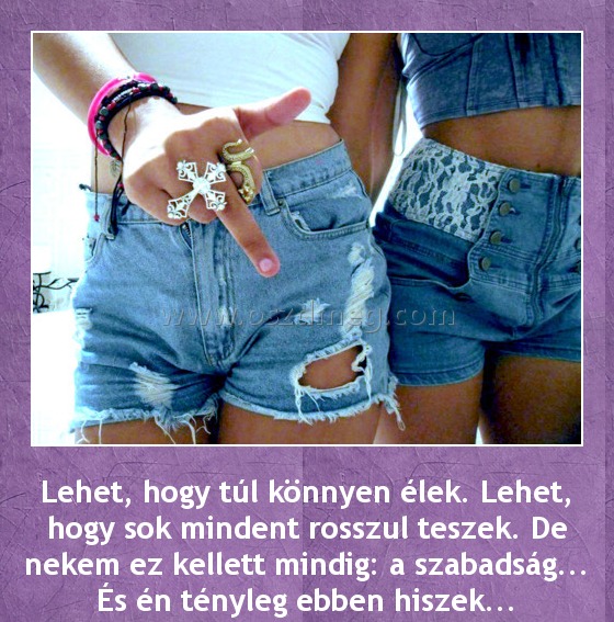 Lehet, hogy túl könnyen élek Lehet, hogy túl könnyen élek
Lehet, hogy túl könnyen élek. Lehet, hogy sok mindent rosszul teszek. De nekem ez kellett mindig: a szabadság... És én tényleg ebben hiszek...