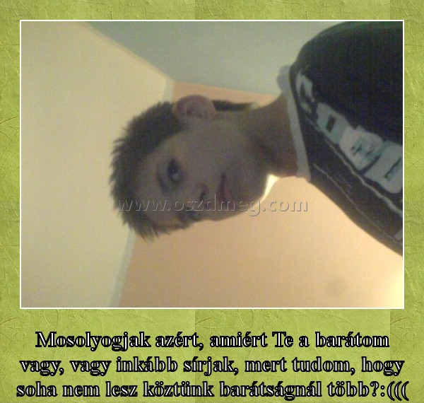 Mosolyogjak azért? Mosolyogjak azért?
Mosolyogjak azért, amiért Te a barátom vagy, vagy inkább sírjak, mert tudom, hogy soha nem lesz köztünk barátságnál több?:(((