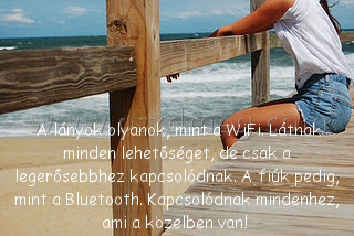 A lányok olyanok A lányok olyanok
A lányok olyanok,
003766
mint a WiFi. Látnak minden lehetőséget, de csak a legerősebbhez kapcsolódnak. A fiúk pedig, mint a Bluetooth. Kapcsolódnak mindenhez, ami a közelben van!