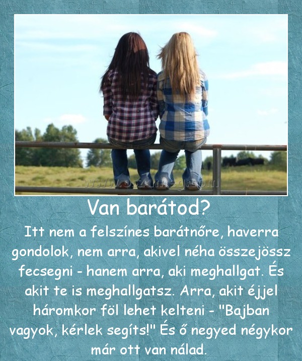 Van barátod? Van barátod?
Itt nem a felszínes barátnőre, haverra gondolok, nem arra, akivel néha összejössz fecsegni - hanem arra, aki meghallgat. És akit te is meghallgatsz. Arra, akit éjjel háromkor föl lehet kelteni -