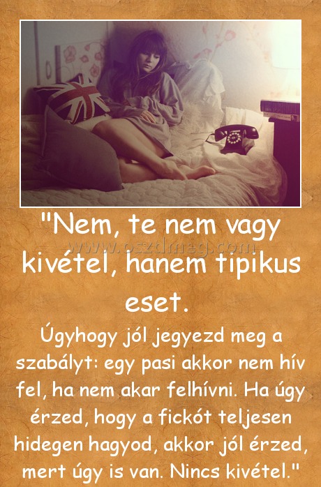 "Nem, te nem vagy kivétel, hanem tipikus eset. "Nem, te nem vagy kivétel, hanem tipikus eset.
Úgyhogy jól jegyezd meg a szabályt: egy pasi akkor nem hív fel, ha nem akar felhívni. Ha úgy érzed, hogy a fickót teljesen hidegen hagyod, akkor jól érzed, mert úgy is van. Nincs kivétel.