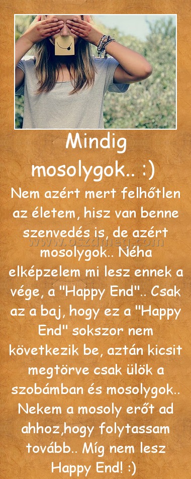 Mindig mosolygok.. :) Mindig mosolygok.. :)
Nem azért mert felhőtlen az életem, hisz van benne szenvedés is, de azért mosolygok.. Néha elképzelem mi lesz ennek a vége, a
