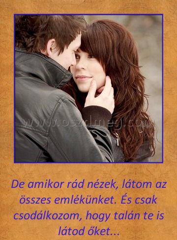 De amikor rádnézek De amikor rádnézek
De amikor rád nézek, látom az összes emlékünket. És csak csodálkozom, hogy talán te is látod őket...