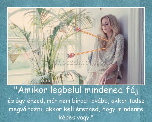 "Amikor legbelül mindened fáj "Amikor legbelül mindened fáj
és úgy érzed, már nem bírod tovább, akkor tudsz megváltozni, akkor kell érezned, hogy mindenre képes vagy.