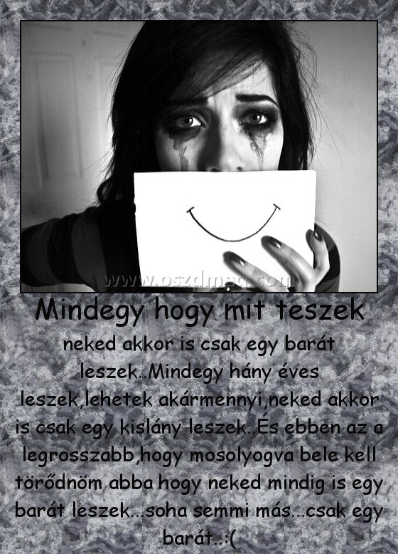 Mindegy hogy mit teszek
 
neked akkor is csak egy barát leszek..Mindegy hány éves leszek,lehetek akármennyi,neked akkor is csak egy kislány leszek..És ebben az a legrosszabb,hogy mosolyogva bele kell törődnöm abba hogy neked mindig is egy barát leszek...soha semmi más...csak egy barát..:(