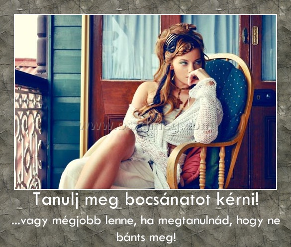 Tanulj meg bocsánatot kérni! Tanulj meg bocsánatot kérni!
...vagy mégjobb lenne, ha megtanulnád, hogy ne bánts meg!