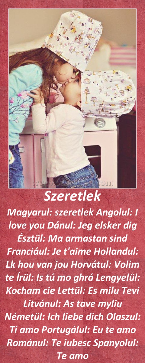 Szeretlek Szeretlek
Magyarul: szeretlek Angolul: I love you Dánul: Jeg elsker dig Észtül: Ma armastan sind Franciául: Je t'aime Hollandul: Lk hou van jou Horvátul: Volim te Írül: Is tú mo ghrá Lengyelül: Kocham cie Lettül: Es milu Tevi Litvánul: As tave myliu Németül: Ich liebe dich Olaszul: Ti amo Portugálul: Eu te amo Románul: Te iubesc Spanyolul: Te amo