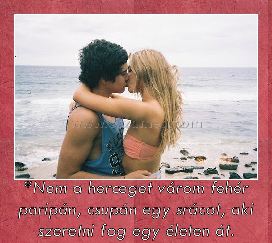 *Nem a herceget várom fehér paripán, csupán egy srácot, aki szeretni fog egy életen át. *Nem a herceget várom fehér paripán, csupán egy srácot, aki szeretni fog egy életen át.