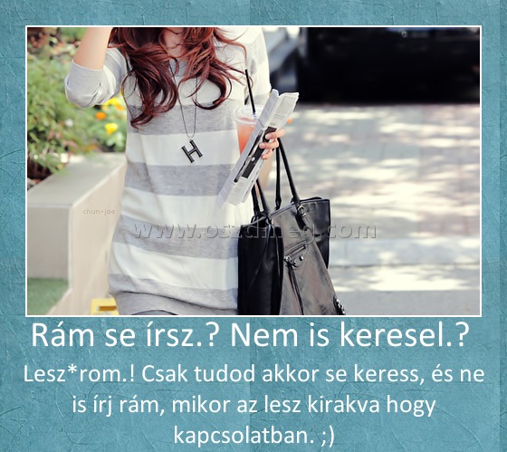 Rám se írsz.? Nem is keresel.? Rám se írsz.? Nem is keresel.?
Lesz*rom.! Csak tudod akkor se keress, és ne is írj rám, mikor az lesz kirakva hogy kapcsolatban. ;)