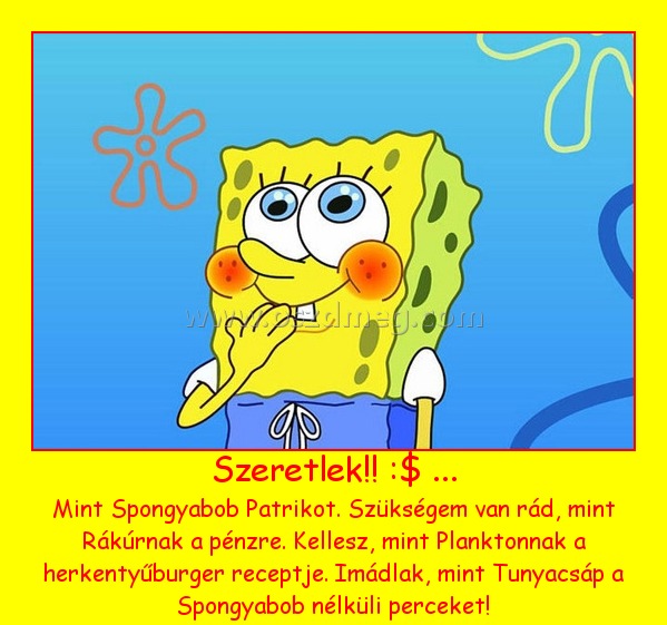 Szeretlek!! :$ ... Szeretlek!! :$ ...
Mint Spongyabob Patrikot. Szükségem van rád, mint Rákúrnak a pénzre. Kellesz, mint Planktonnak a herkentyűburger receptje. Imádlak, mint Tunyacsáp a Spongyabob nélküli perceket!