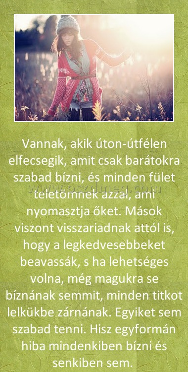 Vannak akik Vannak akik
Vannak, akik úton-útfélen elfecsegik, amit csak barátokra szabad bízni, és minden fület teletömnek azzal, ami nyomasztja őket. Mások viszont visszariadnak attól is, hogy a legkedvesebbeket beavassák, s ha lehetséges volna, még magukra se bíznának semmit, minden titkot lelkükbe zárnának. Egyiket sem szabad tenni. Hisz egyformán hiba mindenkiben bízni és senkiben sem.