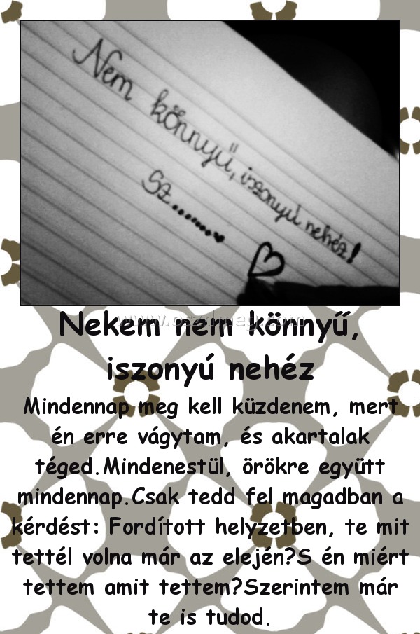 Nekem nem könnyű, iszonyú nehéz Nekem nem könnyű, iszonyú nehéz
Mindennap meg kell küzdenem, mert én erre vágytam, és akartalak téged.Mindenestül, örökre együtt mindennap.Csak tedd fel magadban a kérdést: Fordított helyzetben, te mit tettél volna már az elején?S én miért tettem amit tettem?Szerintem már te is tudod.