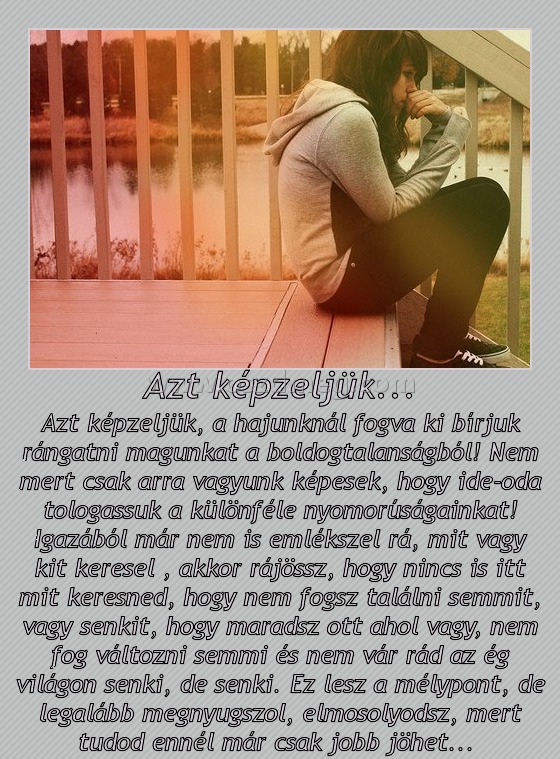 Azt képzeljük...
 
Azt képzeljük, a hajunknál fogva ki bírjuk rángatni magunkat a boldogtalanságból! Nem mert csak arra vagyunk képesek, hogy ide-oda tologassuk a különféle nyomorúságainkat! Igazából már nem is emlékszel rá, mit vagy kit keresel , akkor rájössz, hogy nincs is itt mit keresned, hogy nem fogsz találni semmit, vagy senkit, hogy maradsz ott ahol vagy, nem fog változni semmi és nem vár rád az ég világon senki, de senki. Ez lesz a mélypont, de legalább megnyugszol, elmosolyodsz, mert tudod ennél már csak jobb jöhet... 
