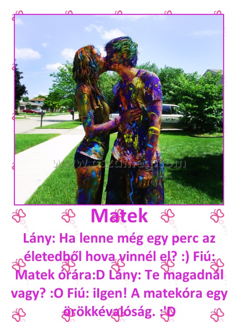 Matek Matek
Lány: Ha lenne még egy perc az életedből hova vinnél el? :) Fiú: Matek órára:D Lány: Te magadnál vagy? :O Fiú: iIgen! A matekóra egy örökkévalóság. :'D
