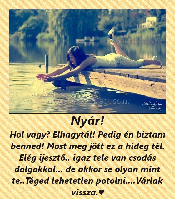 Nyár! Nyár!
Hol vagy? Elhagytál! Pedig én biztam benned! Most meg jött ez a hideg tél. Elég ijesztő.. igaz tele van csodás dolgokkal... de akkor se olyan mint te..Téged lehetetlen potolni....Várlak vissza.♥
