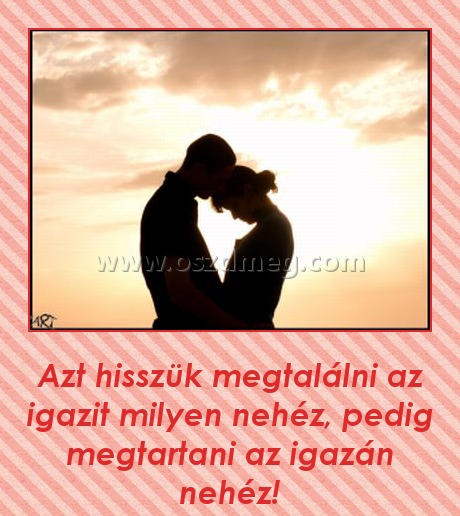 
 
Azt hisszük megtalálni az igazit milyen nehéz, pedig megtartani az igazán nehéz!