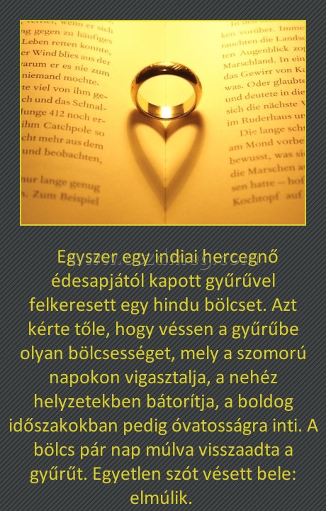 A gyűrű A gyűrű
Egyszer egy indiai hercegnő édesapjától kapott gyűrűvel felkeresett egy hindu bölcset. Azt kérte tőle, hogy véssen a gyűrűbe olyan bölcsességet, mely a szomorú napokon vigasztalja, a nehéz helyzetekben bátorítja, a boldog időszakokban pedig óvatosságra inti. A bölcs pár nap múlva visszaadta a gyűrűt. Egyetlen szót vésett bele: elmúlik.