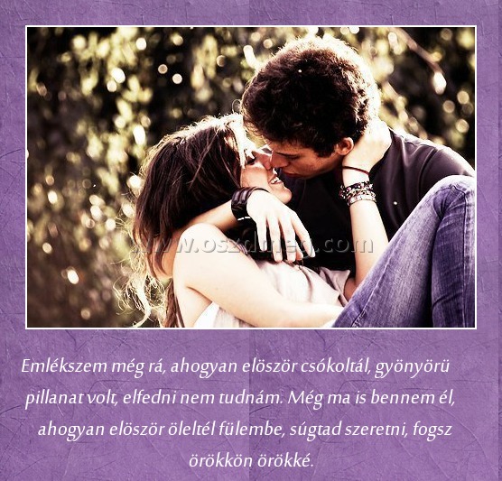 Emlékszem még rá Emlékszem még rá
Emlékszem még rá, ahogyan elöször csókoltál, gyönyörü pillanat volt, elfedni nem tudnám. Még ma is bennem él, ahogyan elöször öleltél fülembe, súgtad szeretni, fogsz örökkön örökké.