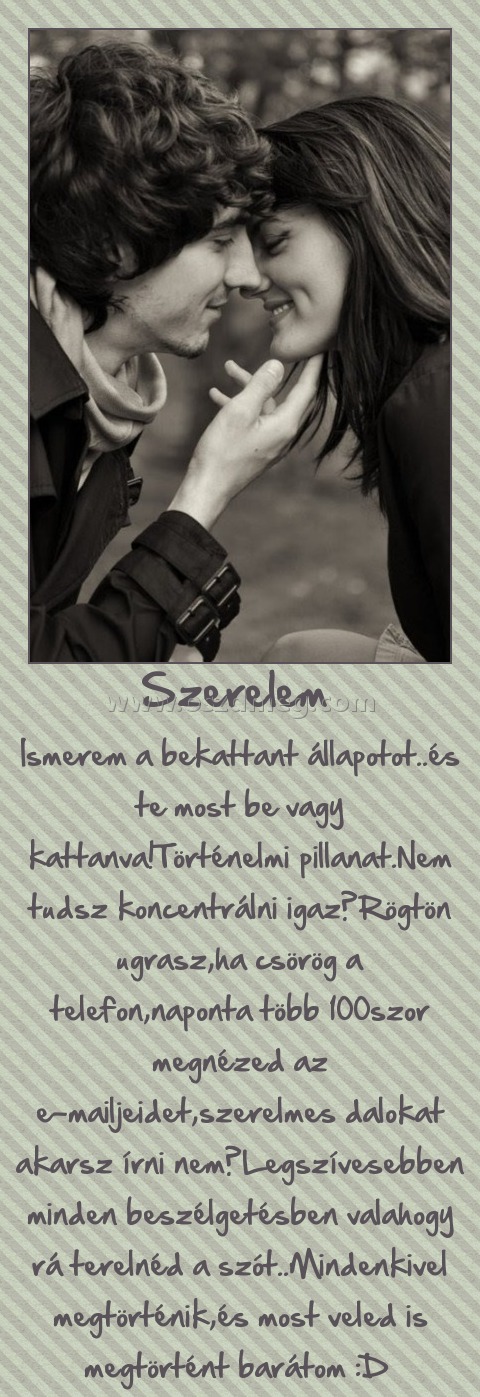 Szerelem Szerelem
Ismerem a bekattant állapotot..és te most be vagy kattanva!Történelmi pillanat.Nem tudsz koncentrálni igaz?Rögtön ugrasz,ha csörög a telefon,naponta több 100szor megnézed az e-mailjeidet,szerelmes dalokat akarsz írni nem?Legszívesebben minden beszélgetésben valahogy rá terelnéd a szót..Mindenkivel megtörténik,és most veled is megtörtént barátom :D