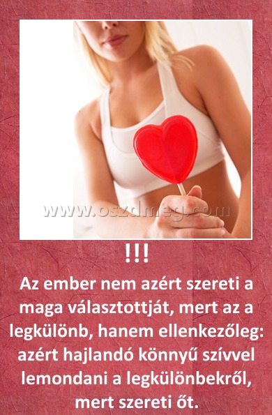 !!!
 
Az ember nem azért szereti a maga választottját, mert az a legkülönb, hanem ellenkezőleg: azért hajlandó könnyű szívvel lemondani a legkülönbekről, mert szereti őt.