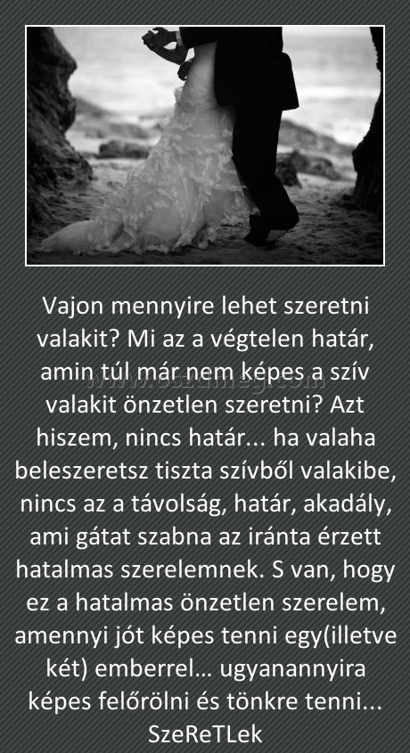 Vajon Vajon
Vajon mennyire lehet szeretni valakit? Mi az a végtelen határ, amin túl már nem képes a szív valakit önzetlen szeretni? Azt hiszem, nincs határ... ha valaha beleszeretsz tiszta szívből valakibe, nincs az a távolság, határ, akadály, ami gátat szabna az iránta érzett hatalmas szerelemnek. S van, hogy ez a hatalmas önzetlen szerelem, amennyi jót képes tenni egy(illetve két) emberrel… ugyanannyira képes felőrölni és tönkre tenni... SzeReTLek