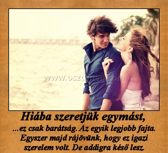 Hiába szeretjük egymást, Hiába szeretjük egymást,
...ez csak barátság. Az egyik legjobb fajta. Egyszer majd rájövünk, hogy ez igazi szerelem volt. De addigra késő lesz.