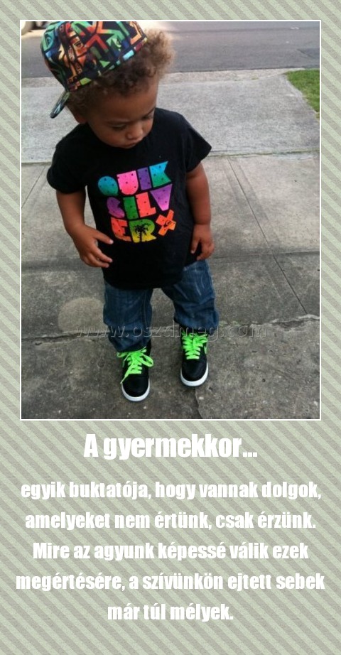 A gyermekkor...
 
egyik buktatója, hogy vannak dolgok, amelyeket nem értünk, csak érzünk. Mire az agyunk képessé válik ezek megértésére, a szívünkön ejtett sebek már túl mélyek.
