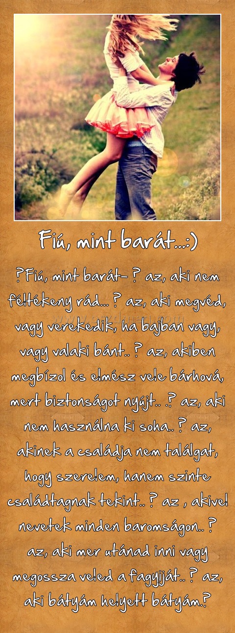 Fiú, mint barát...:) Fiú, mint barát...:)
Fiú, mint barát- ő az, aki nem féltékeny rád... ő az, aki megvéd, vagy verekedik, ha bajban vagy, vagy valaki bánt.. ő az, akiben megbízol és elmész vele bárhová, mert biztonságot nyújt.. .ő az, aki nem használna ki soha.. ő az, akinek a családja nem találgat, hogy szerelem, hanem szinte családtagnak tekint.. ő az , akivel nevetek minden baromságon.. ő az, aki mer utánad inni vagy megossza veled a fagyiját.. ő az, aki bátyám helyett bátyám.♥