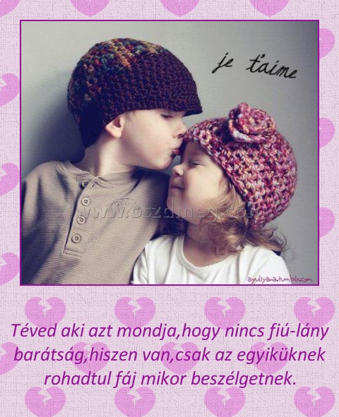 Téved aki azt mondja
 
Téved aki azt mondja,hogy nincs fiú-lány barátság,hiszen van,csak az egyiküknek rohadtul fáj mikor beszélgetnek.