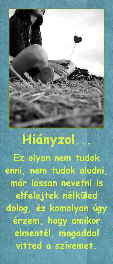 Hiányzol... Hiányzol...
Ez olyan nem tudok enni, nem tudok aludni, már lassan nevetni is elfelejtek nélküled dolog, és komolyan úgy érzem, hogy amikor elmentél, magaddal vitted a szívemet.
