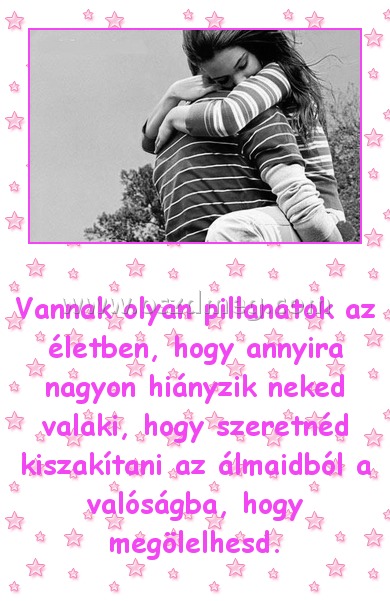 Vannak olyan pillanatok Vannak olyan pillanatok
Vannak olyan pillanatok az életben, hogy annyira nagyon hiányzik neked valaki, hogy szeretnéd kiszakítani az álmaidból a valóságba, hogy megölelhesd.