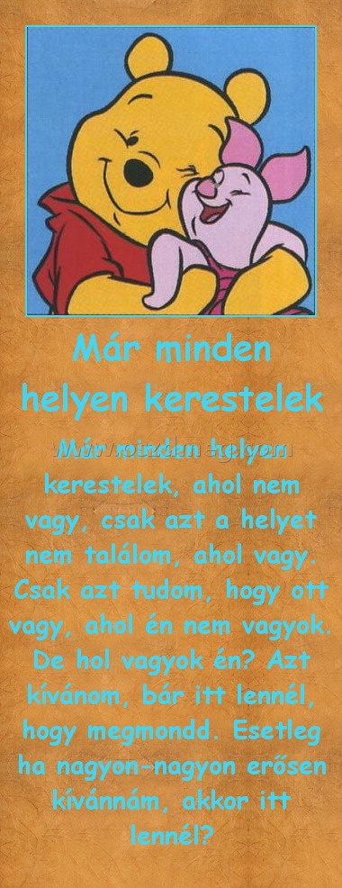 Már minden helyen kerestelek Már minden helyen kerestelek
Már minden helyen kerestelek, ahol nem vagy, csak azt a helyet nem találom, ahol vagy. Csak azt tudom, hogy ott vagy, ahol én nem vagyok. De hol vagyok én? Azt kívánom, bár itt lennél, hogy megmondd. Esetleg ha nagyon-nagyon erősen kívánnám, akkor itt lennél?