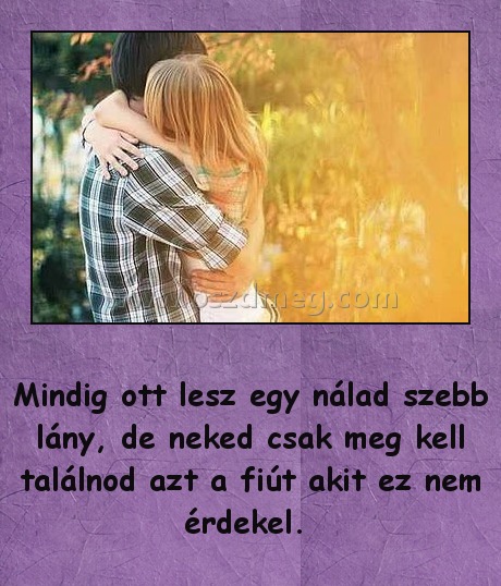 Mindig ott lesz egy nálad szebb lány Mindig ott lesz egy nálad szebb lány
Mindig ott lesz egy nálad szebb lány, de neked csak meg kell találnod azt a fiút akit ez nem érdekel.