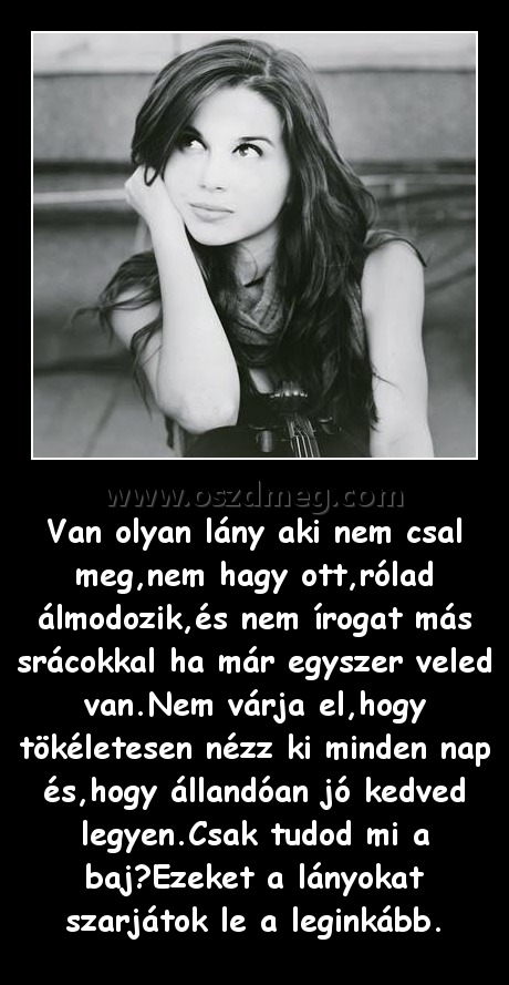 Van olyan lány Van olyan lány
Van olyan lány aki nem csal meg,nem hagy ott,rólad álmodozik,és nem írogat más srácokkal ha már egyszer veled van.Nem várja el,hogy tökéletesen nézz ki minden nap és,hogy állandóan jó kedved legyen.Csak tudod mi a baj?Ezeket a lányokat szarjátok le a leginkább.
