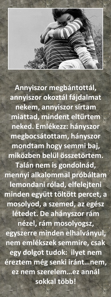Annyiszor megbántottál Annyiszor megbántottál
Annyiszor megbántottál, annyiszor okoztál fájdalmat nekem, annyiszor sírtam miattad, mindent eltűrtem neked. Emlékezz: hányszor megbocsátottam, hányszor mondtam hogy semmi baj, miközben belül összetörtem. Talán nem is gondolnád, mennyi alkalommal próbáltam lemondani rólad, elfelejteni minden együtt töltött percet, a mosolyod, a szemed, az egész létedet. De ahányszor rám nézel, rám mosolyogsz, egyszerre minden elhalványul, nem emlékszek semmire, csak egy dolgot tudok: ilyet nem éreztem még senki iránt…nem, ez nem szerelem…ez annál sokkal több!