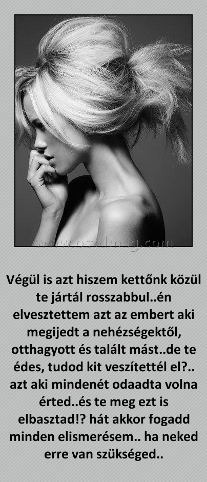 Végül is azt hiszem Végül is azt hiszem
Végül is azt hiszem kettőnk közül te jártál rosszabbul..én elvesztettem azt az embert aki megijedt a nehézségektől, otthagyott és talált mást..de te édes, tudod kit veszítettél el?.. azt aki mindenét odaadta volna érted..és te meg ezt is elbasztad!? hát akkor fogadd minden elismerésem.. ha neked erre van szükséged..