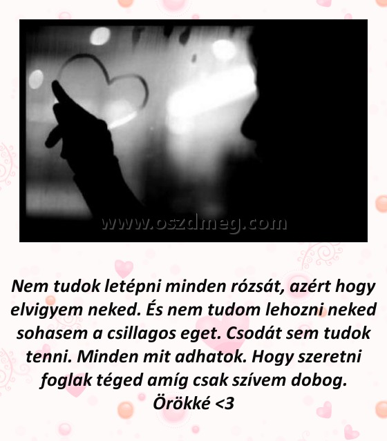 Nem tudok letépni minden rózsát Nem tudok letépni minden rózsát
Nem tudok letépni minden rózsát, azért hogy elvigyem neked. És nem tudom lehozni neked sohasem a csillagos eget. Csodát sem tudok tenni. Minden mit adhatok. Hogy szeretni foglak téged amíg csak szívem dobog. Örökké <3