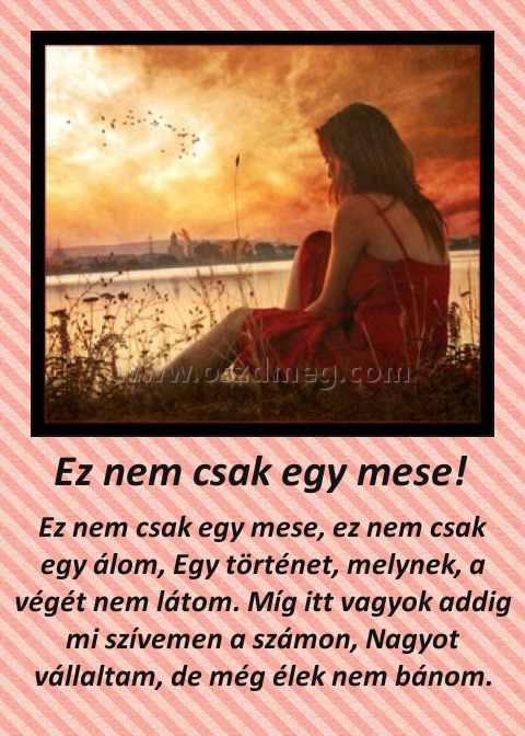 Ez nem csak egy mese! Ez nem csak egy mese!
Ez nem csak egy mese, ez nem csak egy álom, Egy történet, melynek, a végét nem látom. Míg itt vagyok addig mi szívemen a számon, Nagyot vállaltam, de még élek nem bánom.