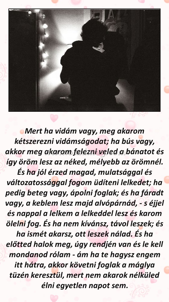 Mert ha vidám vagy Mert ha vidám vagy
Mert ha vidám vagy, meg akarom kétszerezni vidámságodat; ha bús vagy, akkor meg akarom felezni veled a bánatot és így öröm lesz az néked, mélyebb az örömnél. És ha jól érzed magad, mulatsággal és változatossággal fogom üdíteni lelkedet; ha pedig beteg vagy, ápolni foglak; és ha fáradt vagy, a keblem lesz majd alvópárnád, - s éjjel és nappal a lelkem a lelkeddel lesz és karom ölelni fog. És ha nem kívánsz, távol leszek; és ha ismét akarsz, ott leszek nálad. És ha előtted halok meg, úgy rendjén van és le kell mondanod rólam - ám ha te hagysz engem itt hátra, akkor követni foglak a máglya tüzén keresztül, mert nem akarok nélküled élni egyetlen napot sem.
